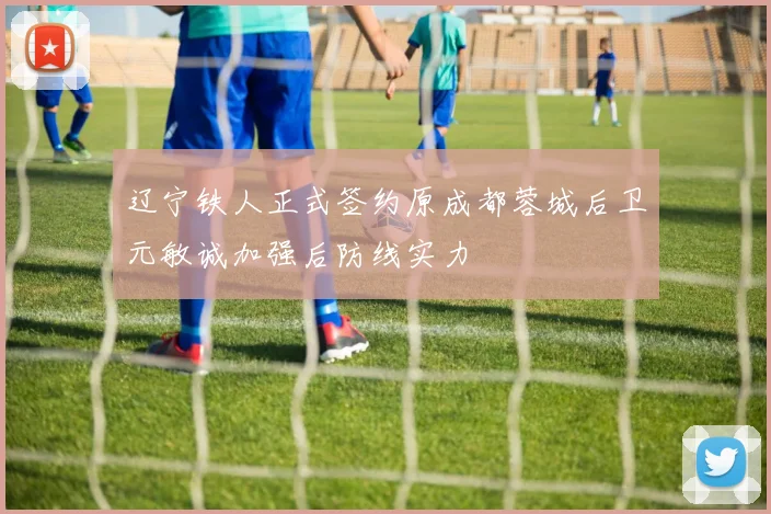 辽宁铁人正式签约原成都蓉城后卫元敏诚加强后防线实力