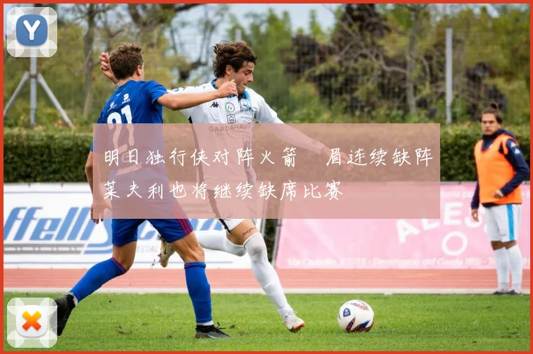 明日独行侠对阵火箭濃眉连续缺阵莱夫利也将继续缺席比赛