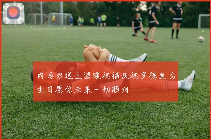 内马尔送上温暖祝福庆祝罗德里戈生日愿你未来一切顺利