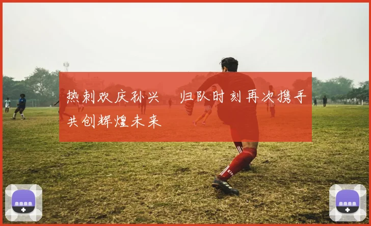 热刺欢庆孙兴慜归队时刻再次携手共创辉煌未来