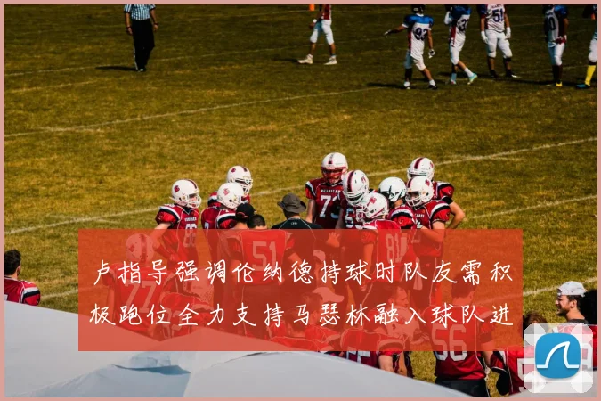 卢指导强调伦纳德持球时队友需积极跑位全力支持马瑟林融入球队进攻体系