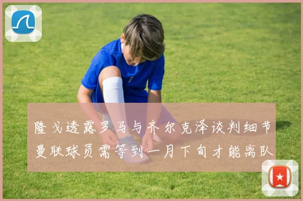 隆戈透露罗马与齐尔克泽谈判细节曼联球员需等到一月下旬才能离队