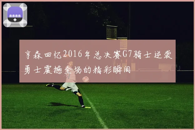 亨森回忆2016年总决赛G7骑士逆袭勇士震撼全场的精彩瞬间