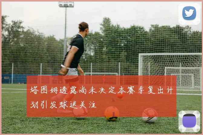 塔图姆透露尚未决定本赛季复出计划引发球迷关注