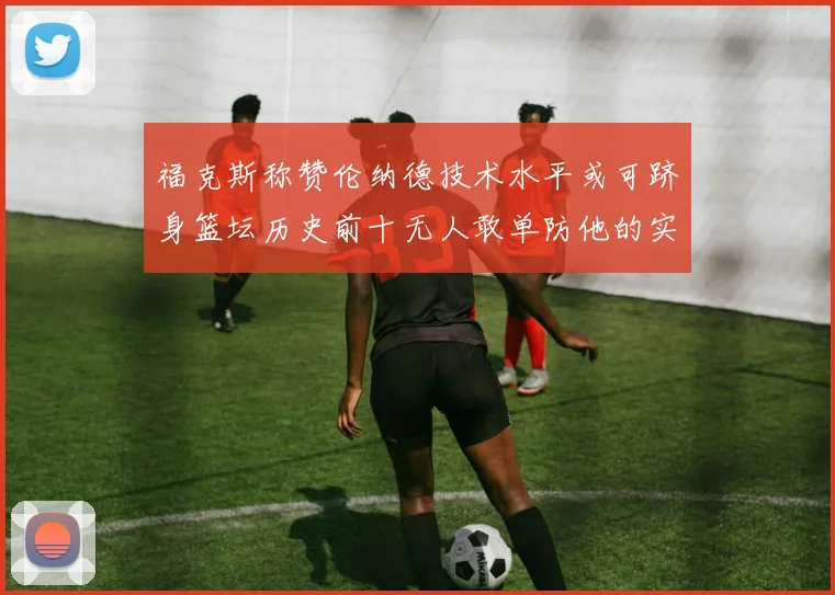 福克斯称赞伦纳德技术水平或可跻身篮坛历史前十无人敢单防他的实力