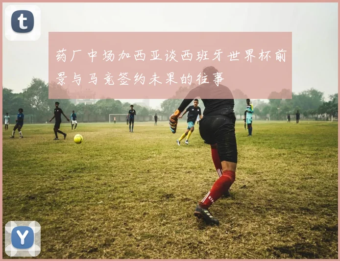 药厂中场加西亚谈西班牙世界杯前景与马竞签约未果的往事