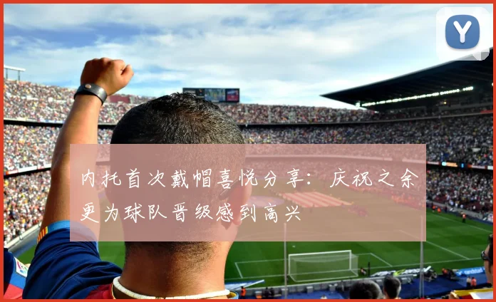 内托首次戴帽喜悦分享：庆祝之余更为球队晋级感到高兴