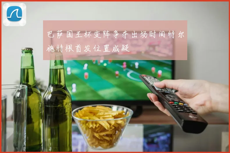 巴萨国王杯变阵争夺出场时间特尔施特根首发位置成疑