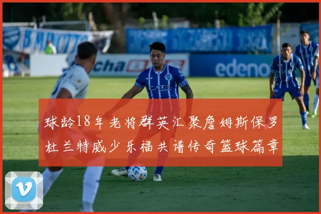 球龄18年老将群英汇聚詹姆斯保罗杜兰特威少乐福共谱传奇篮球篇章