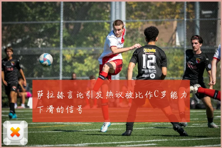 萨拉赫言论引发热议被比作C罗能力下滑的信号