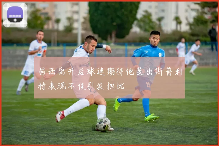 昌西离开后球迷期待他复出斯普利特表现不佳引发担忧