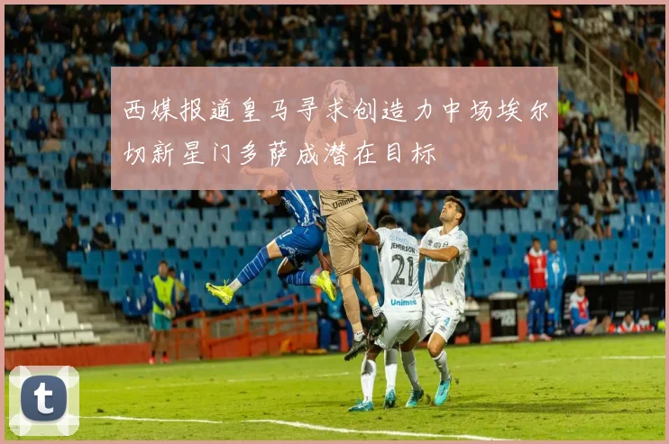 西媒报道皇马寻求创造力中场埃尔切新星门多萨成潜在目标