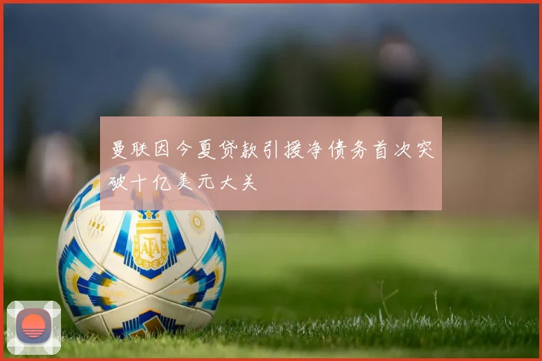 曼联因今夏贷款引援净债务首次突破十亿美元大关
