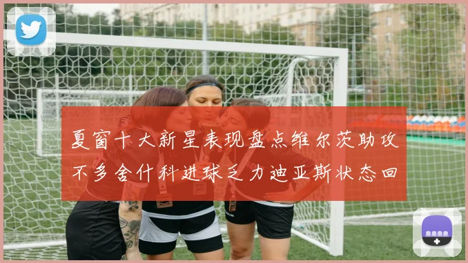 夏窗十大新星表现盘点维尔茨助攻不多舍什科进球乏力迪亚斯状态回暖