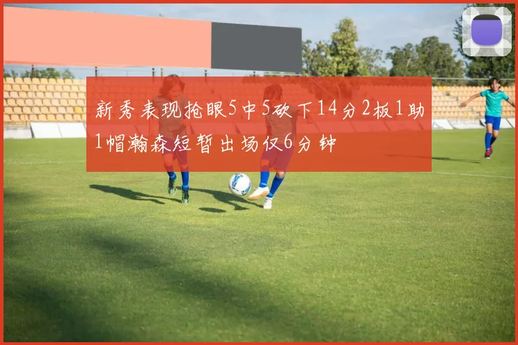 新秀表现抢眼5中5砍下14分2板1助1帽瀚森短暂出场仅6分钟