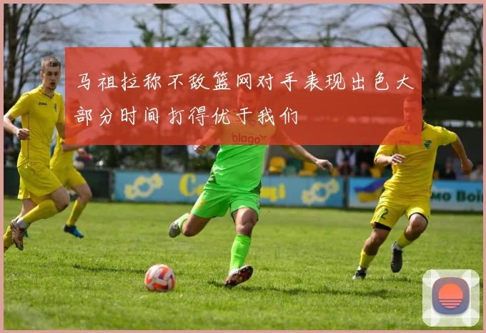 马祖拉称不敌篮网对手表现出色大部分时间打得优于我们
