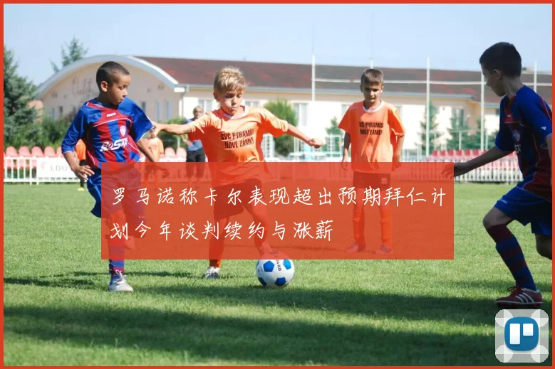 罗马诺称卡尔表现超出预期拜仁计划今年谈判续约与涨薪