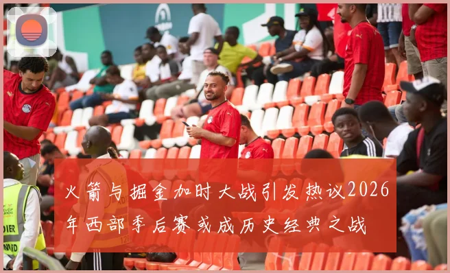 火箭与掘金加时大战引发热议2026年西部季后赛或成历史经典之战