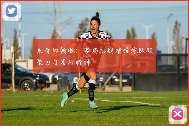 米奇约翰逊：客场挑战增强球队凝聚力与团结精神