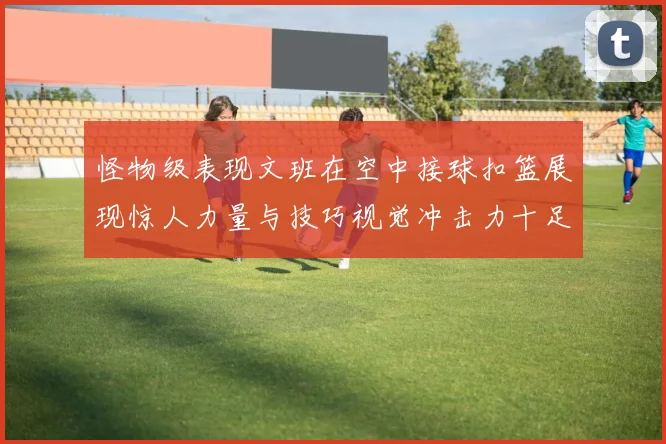 怪物级表现文班在空中接球扣篮展现惊人力量与技巧视觉冲击力十足