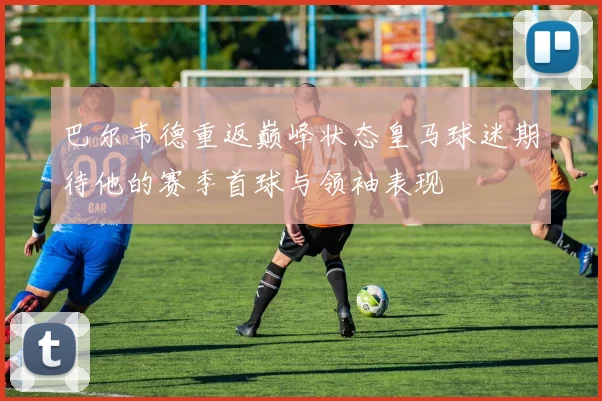 巴尔韦德重返巅峰状态皇马球迷期待他的赛季首球与领袖表现