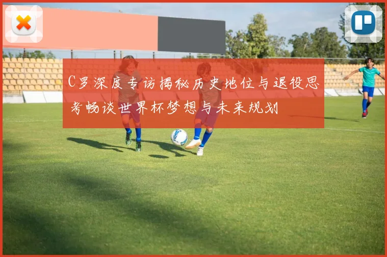 C罗深度专访揭秘历史地位与退役思考畅谈世界杯梦想与未来规划