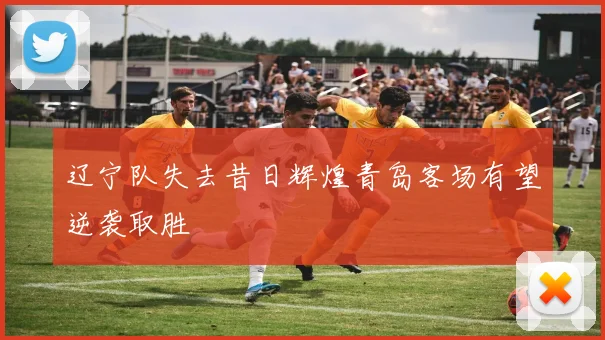 辽宁队失去昔日辉煌青岛客场有望逆袭取胜