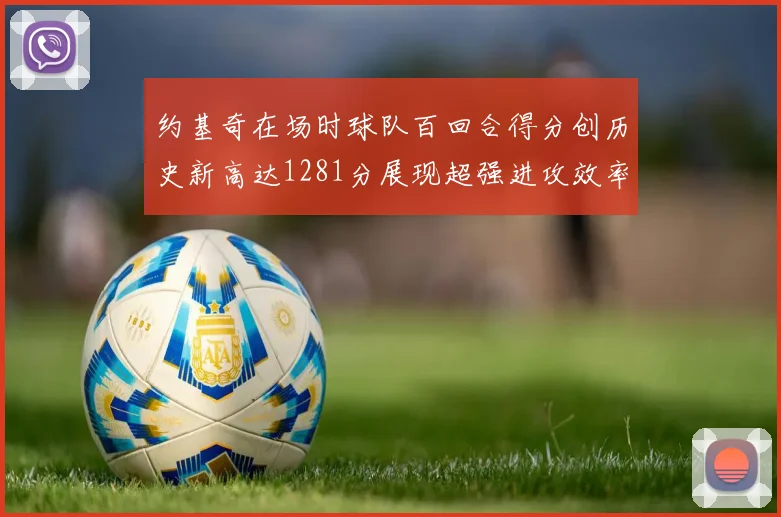 约基奇在场时球队百回合得分创历史新高达1281分展现超强进攻效率