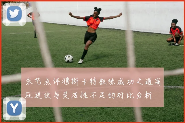 朱艺点评穆斯卡特教练成功之道高压进攻与灵活性不足的对比分析