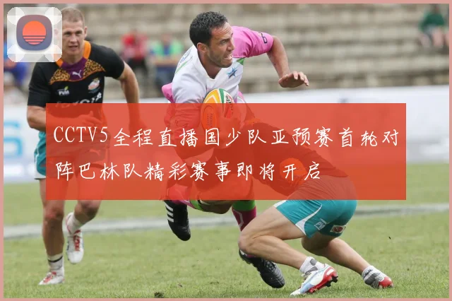 CCTV5全程直播国少队亚预赛首轮对阵巴林队精彩赛事即将开启