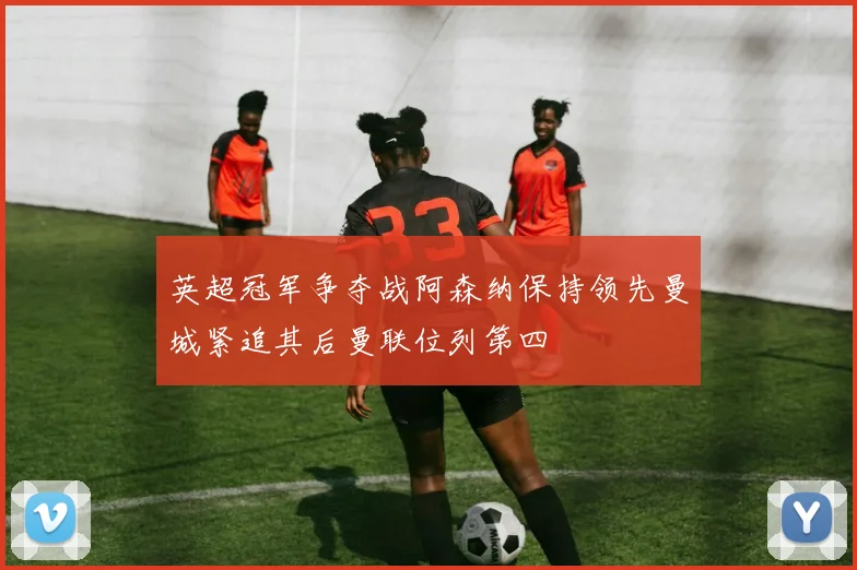 英超冠军争夺战阿森纳保持领先曼城紧追其后曼联位列第四