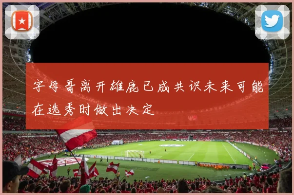 字母哥离开雄鹿已成共识未来可能在选秀时做出决定
