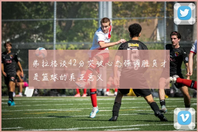 弗拉格谈42分突破心态强调胜负才是篮球的真正意义